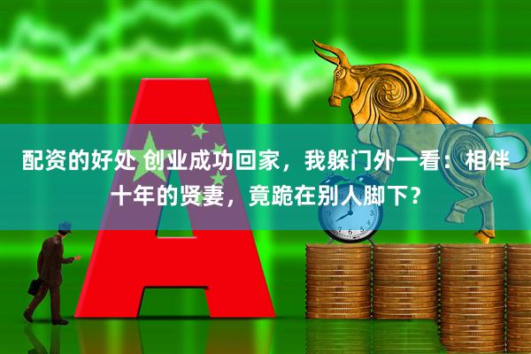配资的好处 创业成功回家，我躲门外一看：相伴十年的贤妻，竟跪在别人脚下？