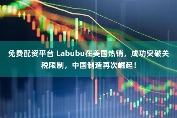 免费配资平台 Labubu在美国热销，成功突破关税限制，中国制造再次崛起！