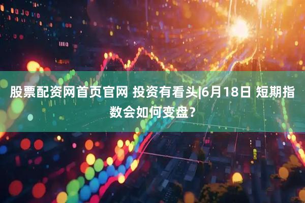 股票配资网首页官网 投资有看头|6月18日 短期指数会如何变盘？