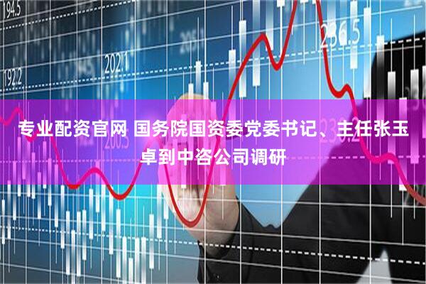 专业配资官网 国务院国资委党委书记、主任张玉卓到中咨公司调研