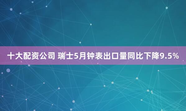 十大配资公司 瑞士5月钟表出口量同比下降9.5%