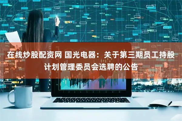 在线炒股配资网 国光电器：关于第三期员工持股计划管理委员会选聘的公告