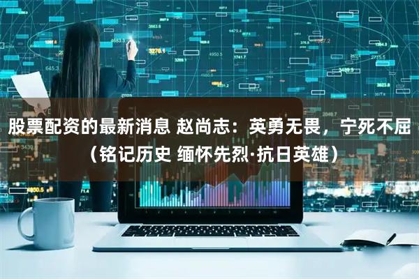 股票配资的最新消息 赵尚志：英勇无畏，宁死不屈（铭记历史 缅怀先烈·抗日英雄）