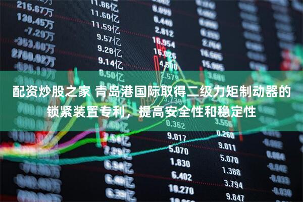 配资炒股之家 青岛港国际取得二级力矩制动器的锁紧装置专利，提高安全性和稳定性