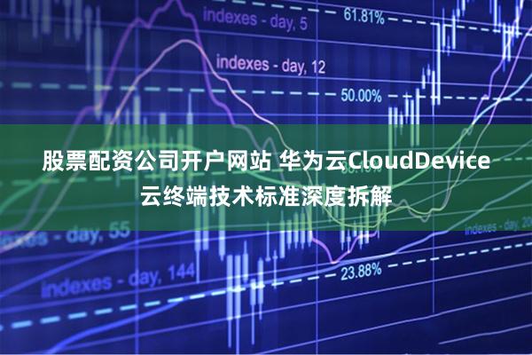 股票配资公司开户网站 华为云CloudDevice云终端技术标准深度拆解