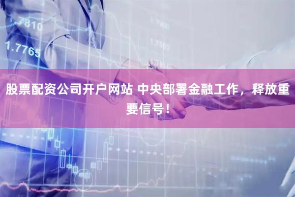 股票配资公司开户网站 中央部署金融工作，释放重要信号！