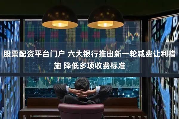 股票配资平台门户 六大银行推出新一轮减费让利措施 降低多项收费标准