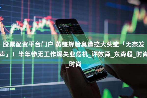 股票配资平台门户 黄镫辉脸臭遭控大头症「无奈发声」！　半年惨无工作爆失业危机_许效舜_东森超_时尚