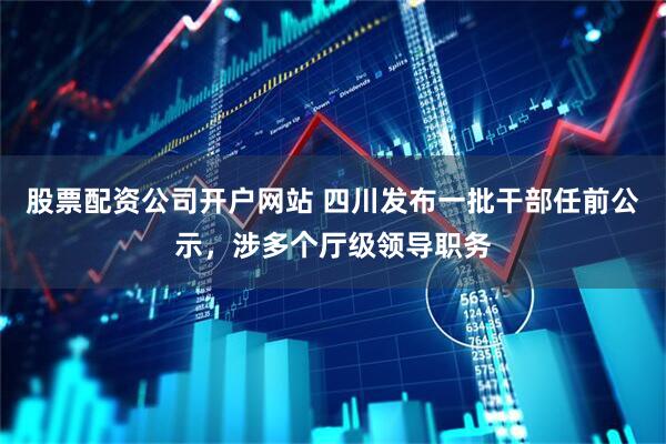 股票配资公司开户网站 四川发布一批干部任前公示，涉多个厅级领导职务