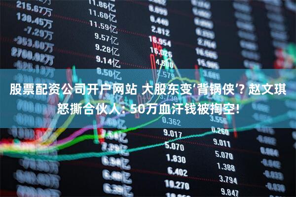 股票配资公司开户网站 大股东变‘背锅侠’? 赵文琪怒撕合伙人: 50万血汗钱被掏空!