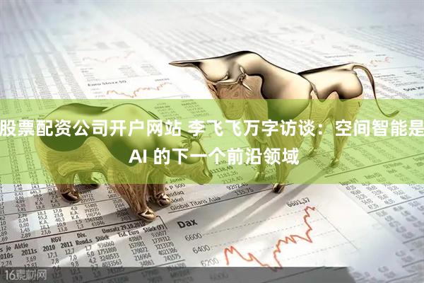股票配资公司开户网站 李飞飞万字访谈：空间智能是 AI 的下一个前沿领域