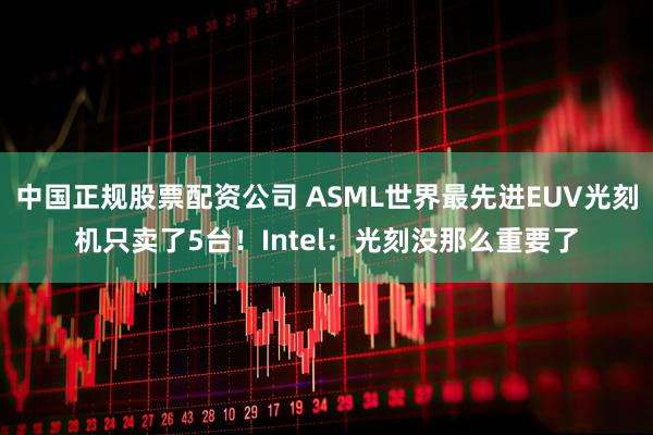 中国正规股票配资公司 ASML世界最先进EUV光刻机只卖了5台！Intel：光刻没那么重要了
