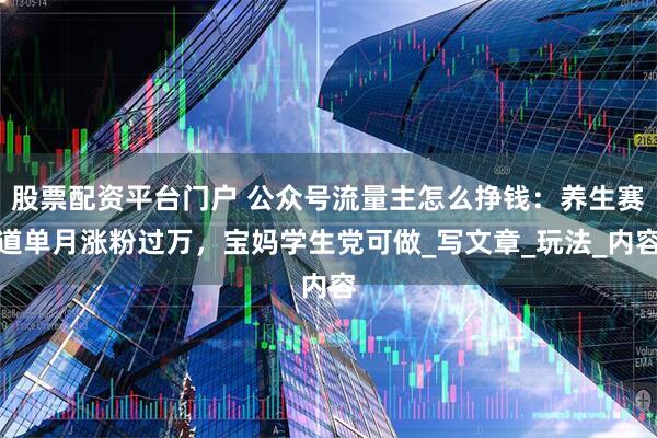 股票配资平台门户 公众号流量主怎么挣钱：养生赛道单月涨粉过万，宝妈学生党可做_写文章_玩法_内容