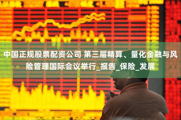 中国正规股票配资公司 第三届精算、量化金融与风险管理国际会议举行_报告_保险_发展