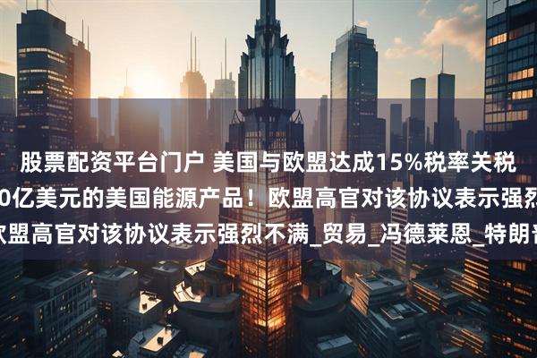 股票配资平台门户 美国与欧盟达成15%税率关税协议，欧盟将购买7500亿美元的美国能源产品！欧盟高官对该协议表示强烈不满_贸易_冯德莱恩_特朗普