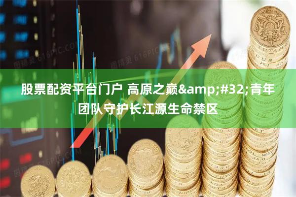 股票配资平台门户 高原之巅&#32;青年团队守护长江源生命禁区