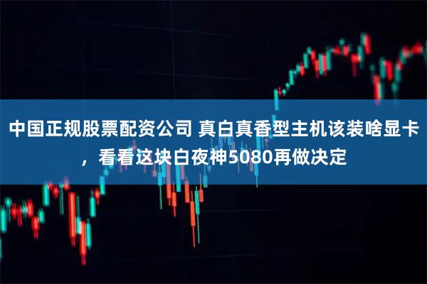 中国正规股票配资公司 真白真香型主机该装啥显卡，看看这块白夜神5080再做决定