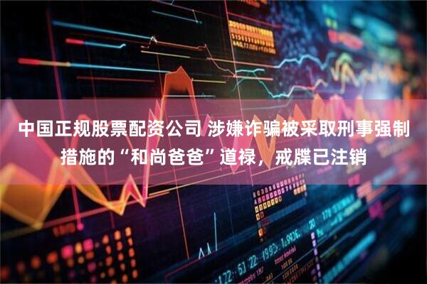 中国正规股票配资公司 涉嫌诈骗被采取刑事强制措施的“和尚爸爸”道禄，戒牒已注销