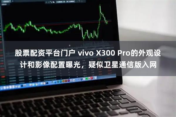 股票配资平台门户 vivo X300 Pro的外观设计和影像配置曝光，疑似卫星通信版入网
