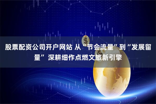 股票配资公司开户网站 从“节会流量”到“发展留量” 深耕细作点燃文旅新引擎