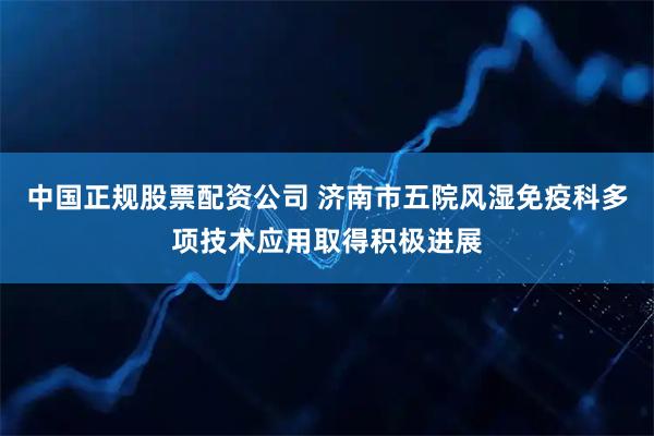 中国正规股票配资公司 济南市五院风湿免疫科多项技术应用取得积极进展