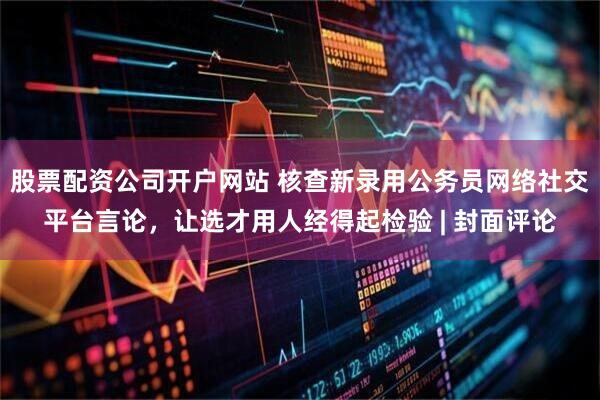 股票配资公司开户网站 核查新录用公务员网络社交平台言论,让选才用人经得起检验 | 封面评论