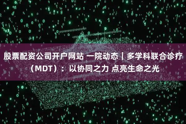 股票配资公司开户网站 一院动态｜多学科联合诊疗（MDT）：以协同之力 点亮生命之光