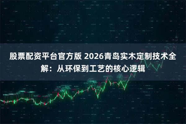 股票配资平台官方版 2026青岛实木定制技术全解：从环保到工艺的核心逻辑