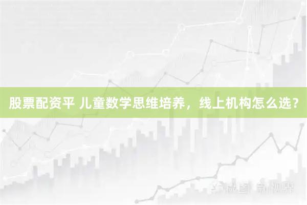 股票配资平 儿童数学思维培养，线上机构怎么选？