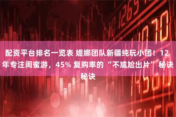 配资平台排名一览表 媞娜团队新疆纯玩小团！12 年专注闺蜜游，45% 复购率的 “不尴尬出片” 秘诀