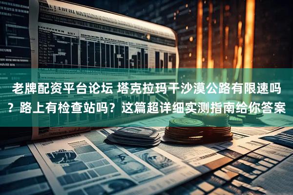 老牌配资平台论坛 塔克拉玛干沙漠公路有限速吗？路上有检查站吗？这篇超详细实测指南给你答案