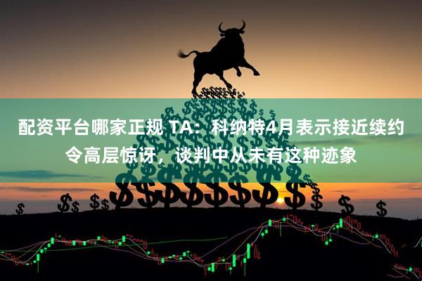 配资平台哪家正规 TA:科纳特4月表示接近续约令高层惊讶,谈判中从未有这种迹象