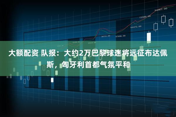 大额配资 队报：大约2万巴黎球迷将远征布达佩斯，匈牙利首都气氛平和