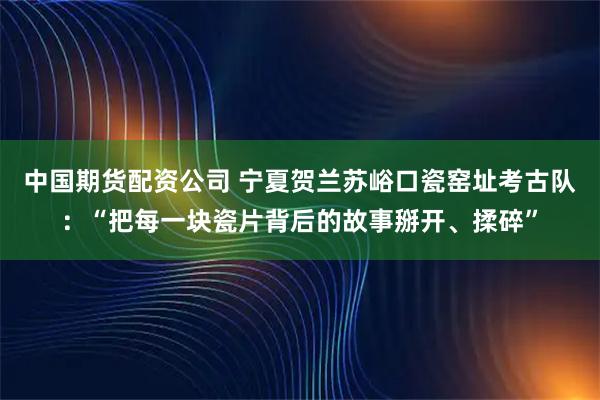 中国期货配资公司 宁夏贺兰苏峪口瓷窑址考古队：“把每一块瓷片背后的故事掰开、揉碎”