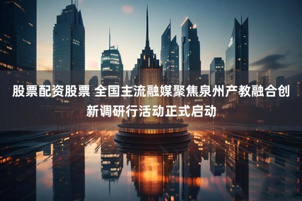 股票配资股票 全国主流融媒聚焦泉州产教融合创新调研行活动正式启动
