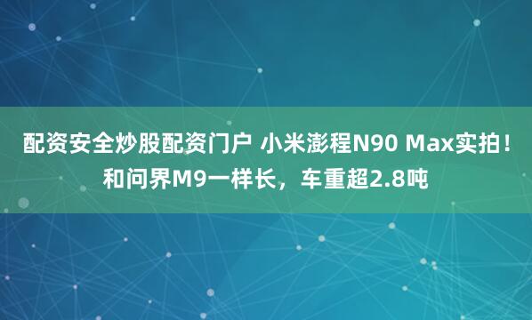 配资安全炒股配资门户 小米澎程N90 Max实拍!和问界M9一样长,车重超2.8吨