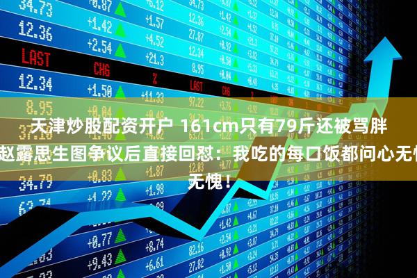 天津炒股配资开户 161cm只有79斤还被骂胖？赵露思生图争议后直接回怼：我吃的每口饭都问心无愧！