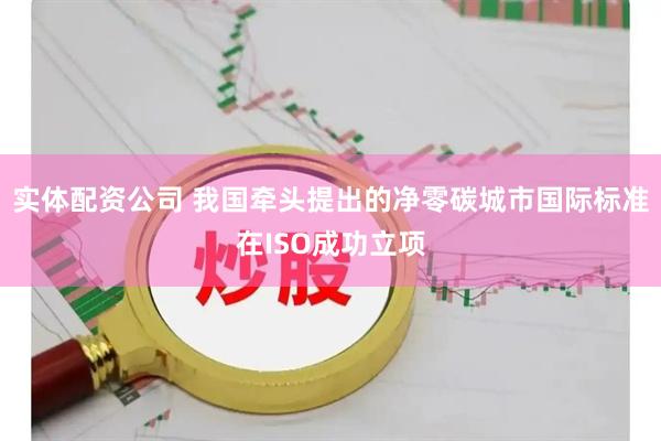 实体配资公司 我国牵头提出的净零碳城市国际标准在ISO成功立项