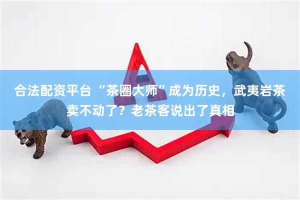 合法配资平台 “茶圈大师”成为历史，武夷岩茶卖不动了？老茶客说出了真相