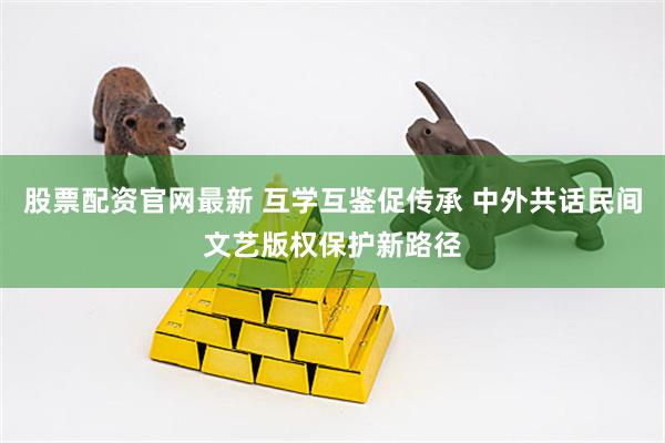 股票配资官网最新 互学互鉴促传承 中外共话民间文艺版权保护新路径