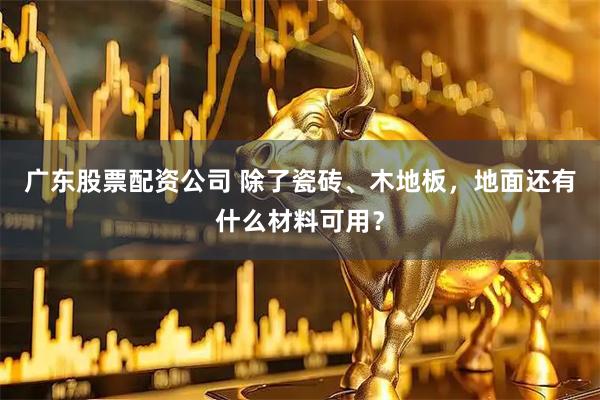 广东股票配资公司 除了瓷砖、木地板,地面还有什么材料可用?