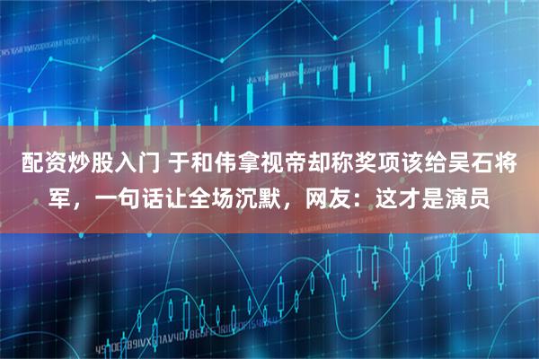 配资炒股入门 于和伟拿视帝却称奖项该给吴石将军，一句话让全场沉默，网友：这才是演员