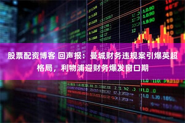 股票配资博客 回声报：曼城财务违规案引爆英超格局，利物浦迎财务爆发窗口期