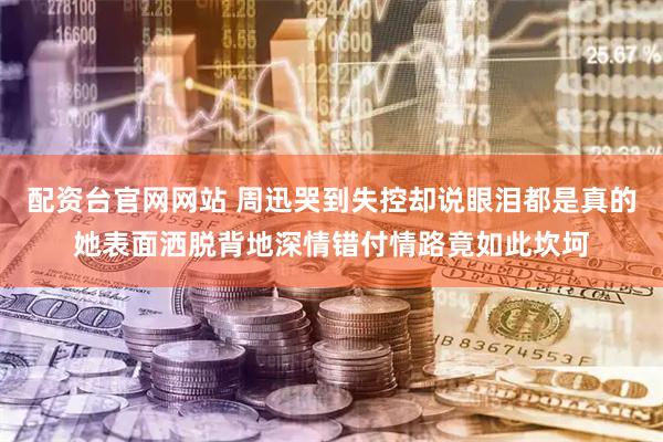 配资台官网网站 周迅哭到失控却说眼泪都是真的她表面洒脱背地深情错付情路竟如此坎坷
